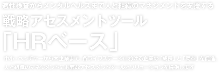 適正検査からメンタルヘルスまで人と組織のマネジメントを支援する 戦略アセスメントツール「HRベース」中小・ベンチャーから大企業まで、各ライフステージにおける企業の「成長」と「変革」を促進、人と組織のマネジメントに必要なアセスメントツールとソリューションを提供します